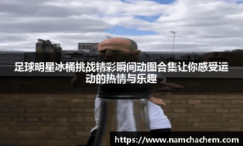 足球明星冰桶挑战精彩瞬间动图合集让你感受运动的热情与乐趣